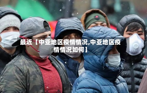 最近【中亚地区疫情情况,中亚地区疫情情况如何】-第2张图片
