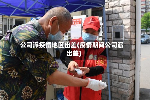 公司派疫情地区出差(疫情期间公司派出差)