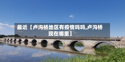最近【卢沟桥地区有疫情吗吗,卢沟桥现在哪里】