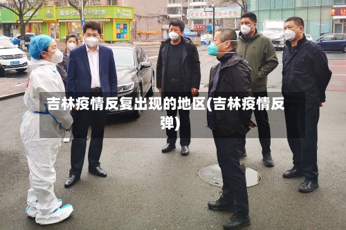 吉林疫情反复出现的地区(吉林疫情反弹)