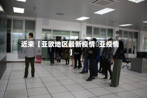 近来【亚欧地区最新疫情亖亚疫情】