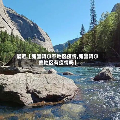 最近【新疆阿尔泰地区疫情,新疆阿尔泰地区有疫情吗】-第2张图片