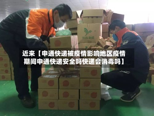 近来【申通快递被疫情影响地区疫情期间申通快递安全吗快递会消毒吗】