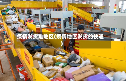 疫情发货难地区(疫情地区发货的快递)