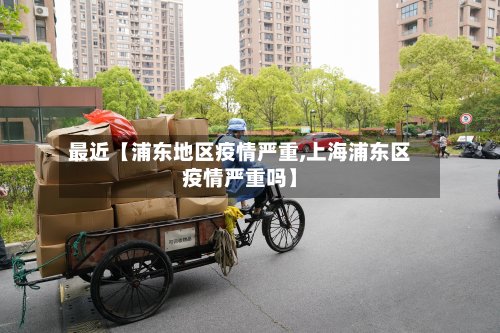 最近【浦东地区疫情严重,上海浦东区疫情严重吗】