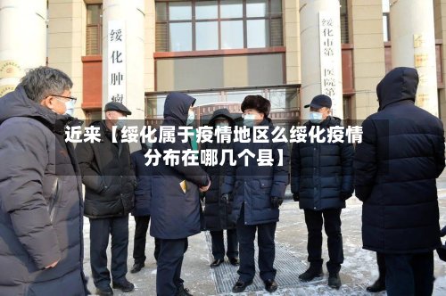 近来【绥化属于疫情地区么绥化疫情分布在哪几个县】