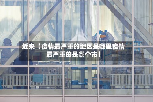 近来【疫情最严重的地区是哪里疫情最严重的是哪个市】