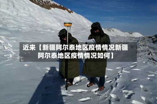 近来【新疆阿尔泰地区疫情情况新疆阿尔泰地区疫情情况如何】