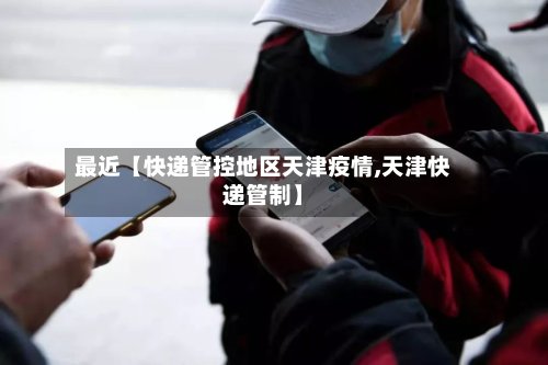最近【快递管控地区天津疫情,天津快递管制】