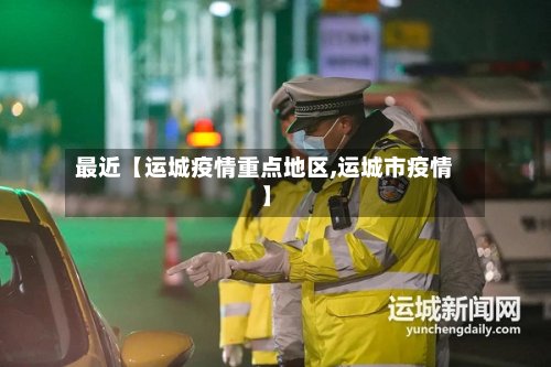 最近【运城疫情重点地区,运城市疫情】