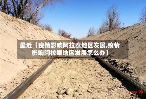 最近【疫情影响阿拉泰地区发展,疫情影响阿拉泰地区发展怎么办】