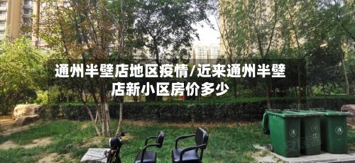 通州半壁店地区疫情/近来通州半壁店新小区房价多少