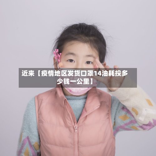 近来【疫情地区发货口罩14油耗投多少钱一公里】-第2张图片