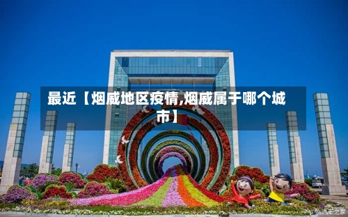 最近【烟威地区疫情,烟威属于哪个城市】-第2张图片