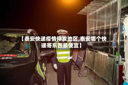 【泰安快递疫情停发地区,泰安哪个快递寄东西最便宜】-第2张图片