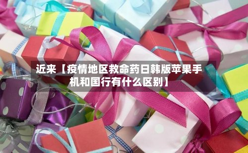 近来【疫情地区救命药日韩版苹果手机和国行有什么区别】
