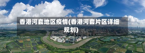 香港河套地区疫情(香港河套片区详细规划)-第2张图片