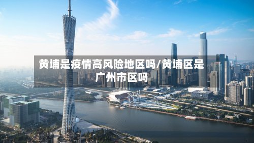 黄埔是疫情高风险地区吗/黄埔区是广州市区吗-第2张图片