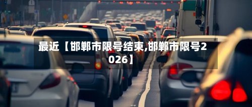 最近【邯郸市限号结束,邯郸市限号2026】