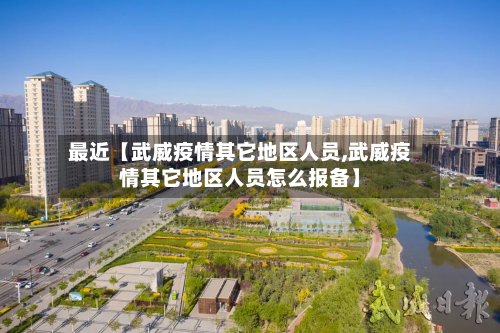 最近【武威疫情其它地区人员,武威疫情其它地区人员怎么报备】