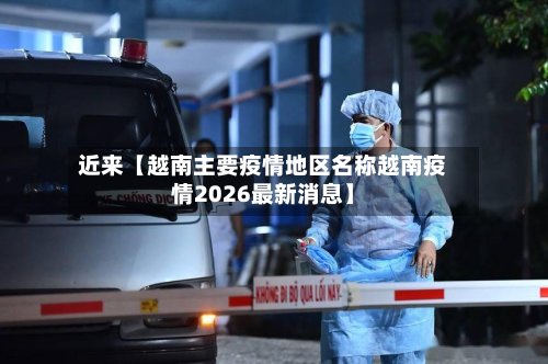 近来【越南主要疫情地区名称越南疫情2026最新消息】-第2张图片