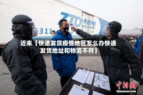 近来【快递发货疫情地区怎么办快递发货地址和物流不符】