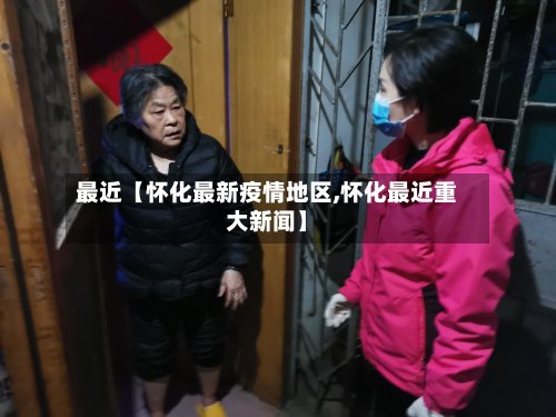 最近【怀化最新疫情地区,怀化最近重大新闻】