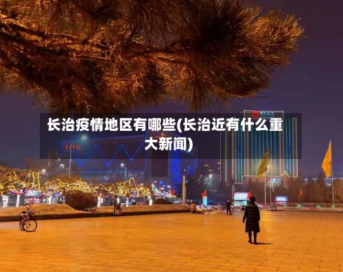 长治疫情地区有哪些(长治近有什么重大新闻)-第2张图片