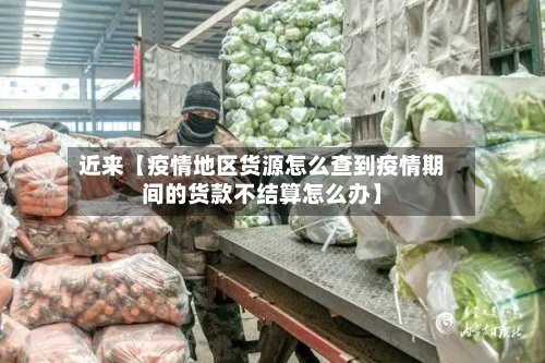 近来【疫情地区货源怎么查到疫情期间的货款不结算怎么办】