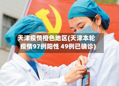 天津疫情橙色地区(天津本轮疫情97例阳性 49例已确诊)