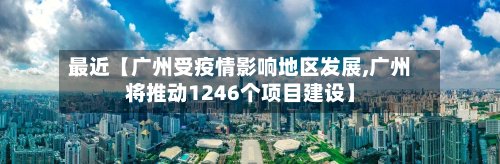 最近【广州受疫情影响地区发展,广州将推动1246个项目建设】